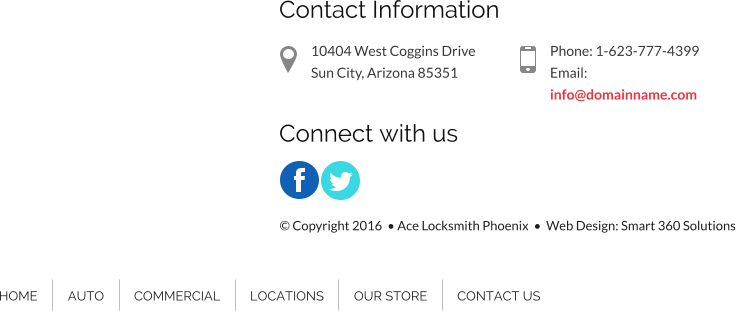 Contact Information 10404 West Coggins Drive Sun City, Arizona 85351 Phone: 1-623-777-4399 Email: info@domainname.com Connect with us HOME AUTO COMMERCIAL LOCATIONS OUR STORE CONTACT US � Copyright 2016  � Ace Locksmith Phoenix  �  Web Design: Smart 360 Solutions