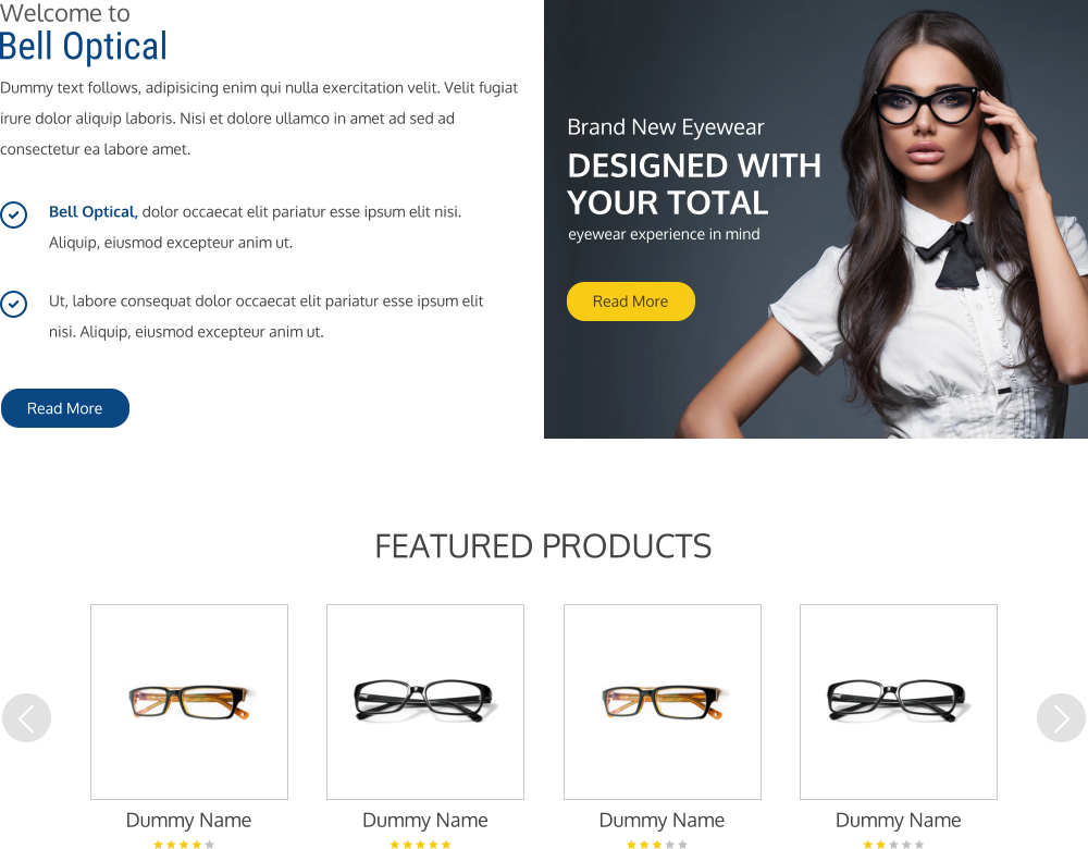 Welcome to Bell Optical Dummy text follows, adipisicing enim qui nulla exercitation velit. Velit fugiat irure dolor aliquip laboris. Nisi et dolore ullamco in amet ad sed ad consectetur ea labore amet.     Read More Bell Optical, dolor occaecat elit pariatur esse ipsum elit nisi. Aliquip, eiusmod excepteur anim ut.  Ut, labore consequat dolor occaecat elit pariatur esse ipsum elit nisi. Aliquip, eiusmod excepteur anim ut.  FEATURED PRODUCTS Dummy Name Dummy Name Dummy Name Dummy Name Brand New Eyewear DESIGNED WITH YOUR TOTAL eyewear experience in mind Read More