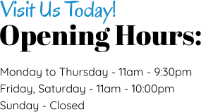 Opening Hours: Visit Us Today! Monday to Thursday - 11am - 9:30pm Friday, Saturday - 11am - 10:00pm Sunday - Closed
