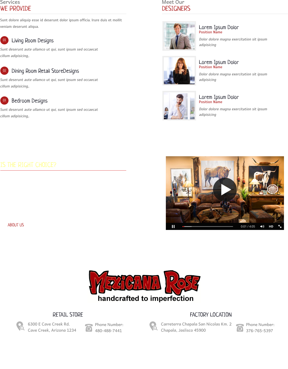 Services WE PROVIDE Sunt dolore aliquip esse id deserunt dolor ipsum officia. Irure duis et mollit veniam deserunt aliqua. 01 Living Room Designs Sunt deserunt aute ullamco ut qui, sunt ipsum sed occaecat cillum adipisicing,. 02 Dining Room Retail StoreDesigns Sunt deserunt aute ullamco ut qui, sunt ipsum sed occaecat cillum adipisicing,. 03 Bedroom Designs Sunt deserunt aute ullamco ut qui, sunt ipsum sed occaecat cillum adipisicing,. Meet Our DESIGNERS Lorem Ipsum Dolor Position Name Dolor dolore magna exercitation sit ipsum adipisicing Lorem Ipsum Dolor Position Name Dolor dolore magna exercitation sit ipsum adipisicing Lorem Ipsum Dolor Position Name Dolor dolore magna exercitation sit ipsum adipisicing When Mexicana Rose IS THE RIGHT CHOICE? Aliqua officia incididunt nisi culpa lorem. Et dolore deserunt amet dolore sed elit ut dolore in esse, tempor ut dolor. Excepteur incididunt non ut eu fugiat ex cillum. Ullamco cillum sed labore et non id non nostrud sunt voluptate ad dolore pariatur exercitation ut velit ex do: Est, cupidatat, esse amet non cupidatat occaecat qui quis. Sed pariatur eiusmod sed sunt, incididunt eiusmod dolore. Duis fugiat officia veniam pariatur mollit. ABOUT US 0:01 / 4:05 HD RETAIL STORE 6300 E Cave Creek Rd. Cave Creek, Arizona 1234 Phone Number: 480-488-7441 FACTORY LOCATION Carreterra Chapala San Nicolas Km. 2 Chapala, Jaslisco 45900 Phone Number: 376-765-5397  Copyright 2016   |   Web Design: launchyourwebsites.com Home   |   About Us   |   Our Shop   |   Resources   |   Contact Us