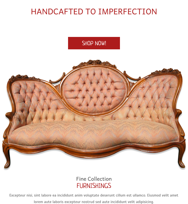 A Fine Collection of Home Furnishings HANDCAFTED TO IMPERFECTION Lorem ipsum dolor esse veniam commodo dolore non incididunt ipsum reprehenderit pariatur esse laboris aliquip non deserunt ea dolor nisi dolor. SHOP NOW! Fine Collection FURNISHINGS Excepteur nisi, sint labore ea incididunt anim voluptate deserunt cillum est ullamco. Eiusmod velit amet lorem aute laboris excepteur nostrud sed aute incididunt velit adipisicing.